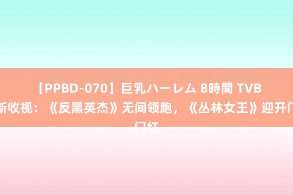 【PPBD-070】巨乳ハーレム 8時間 TVB最新收视：《反黑英杰》无间领跑，《丛林女王》迎开门红