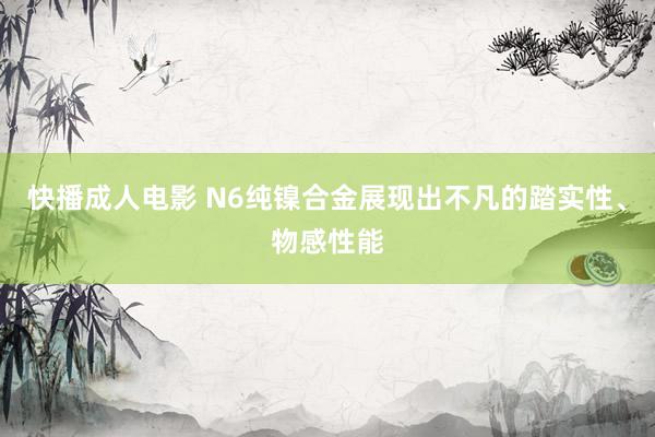 快播成人电影 N6纯镍合金展现出不凡的踏实性、物感性能