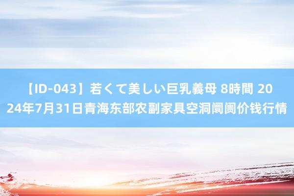 【ID-043】若くて美しい巨乳義母 8時間 2024年7月31日青海东部农副家具空洞阛阓价钱行情