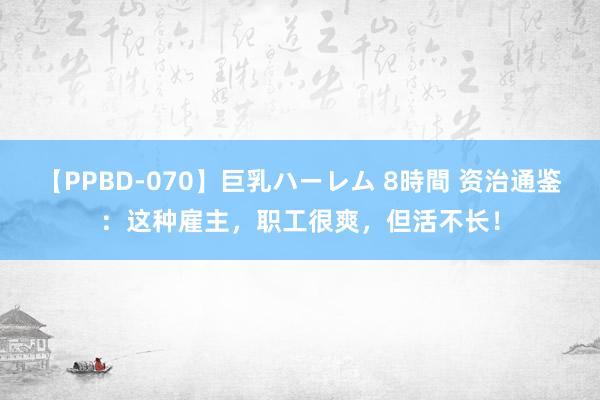 【PPBD-070】巨乳ハーレム 8時間 资治通鉴:这种雇主,职工很爽,但活不长!