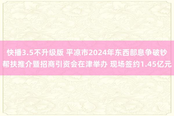 快播3.5不升级版 平凉市2024年东西部息争破钞帮扶推介暨招商引资会在津举办 现场签约1.45亿元