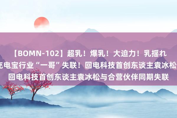 【BOMN-102】超乳！爆乳！大迫力！乳揺れ騎乗位 100名 分享充电宝行业“一哥”失联！回电科技首创东谈主袁冰松与合营伙伴同期失联