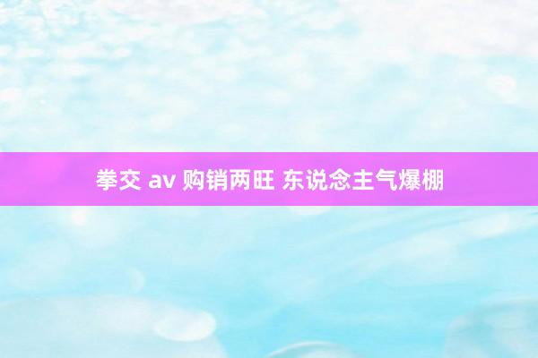 拳交 av 购销两旺 东说念主气爆棚