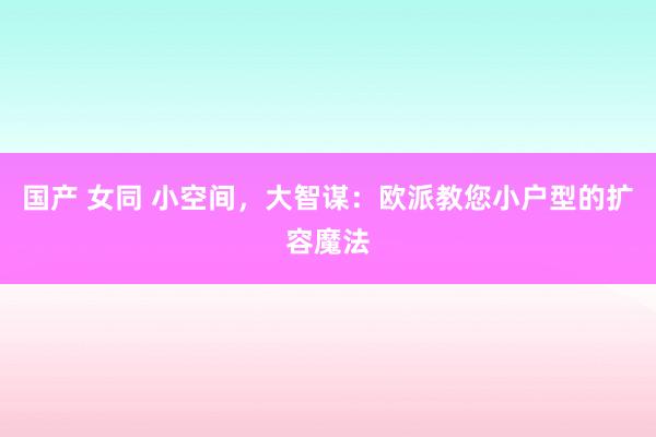 国产 女同 小空间，大智谋：欧派教您小户型的扩容魔法