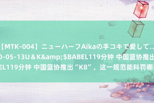 【MTK-004】ニューハーフAikaの手コキで愛して…。</a>2010-05-13U＆K&$BABEL119分钟 中国篮协推出“K8”，这一规范能科罚哪些问题？