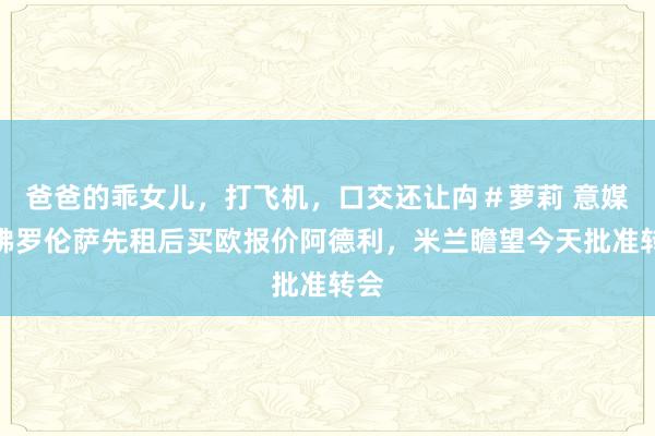 爸爸的乖女儿，打飞机，口交还让禸＃萝莉 意媒：佛罗伦萨先租后买欧报价阿德利，米兰瞻望今天批准转会
