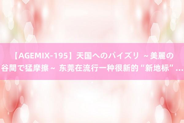 【AGEMIX-195】天国へのパイズリ ～美麗の谷間で猛摩擦～ 东莞在流行一种很新的“新地标”...