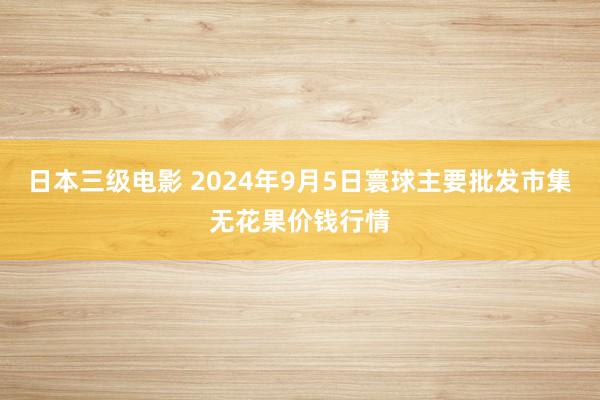日本三级电影 2024年9月5日寰球主要批发市集无花果价钱行情