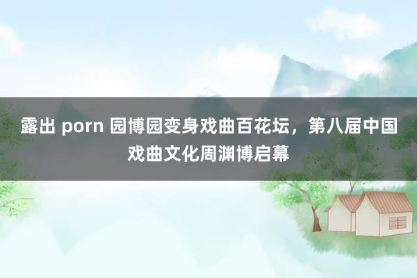 露出 porn 园博园变身戏曲百花坛，第八届中国戏曲文化周渊博启幕