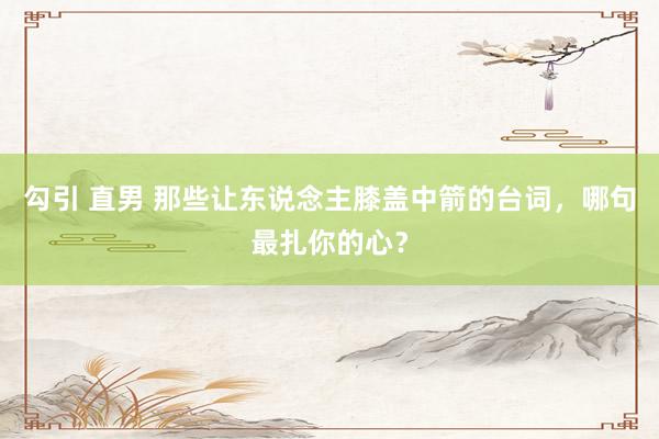 勾引 直男 那些让东说念主膝盖中箭的台词，哪句最扎你的心？
