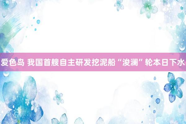 爱色岛 我国首艘自主研发挖泥船“浚澜”轮本日下水