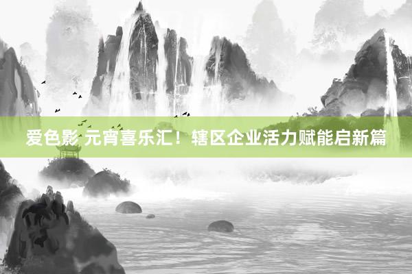 爱色影 元宵喜乐汇！辖区企业活力赋能启新篇