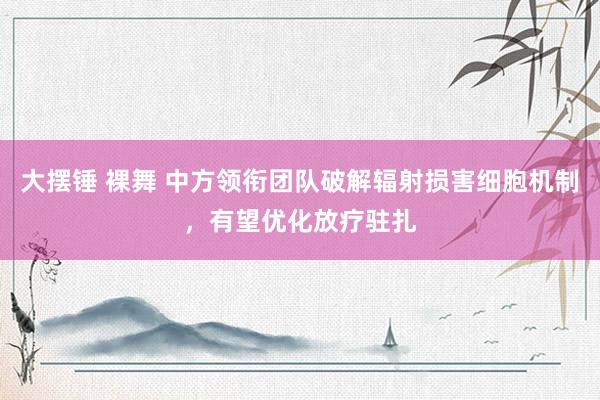 大摆锤 裸舞 中方领衔团队破解辐射损害细胞机制，有望优化放疗驻扎