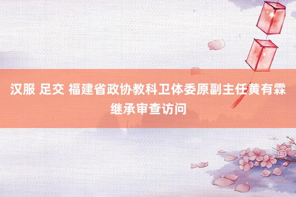 汉服 足交 福建省政协教科卫体委原副主任黄有霖继承审查访问