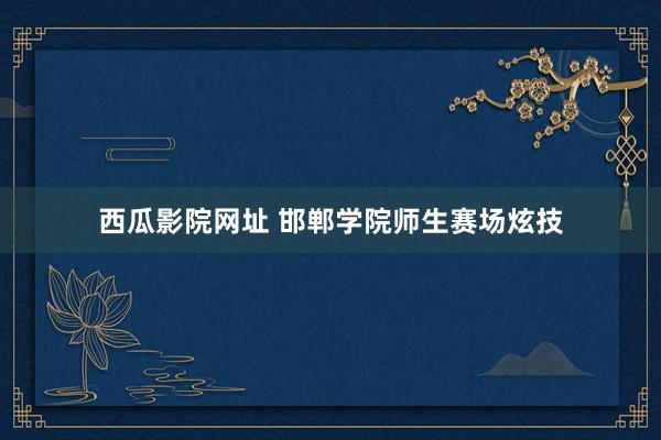 西瓜影院网址 邯郸学院师生赛场炫技