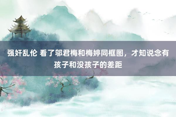 强奸乱伦 看了邬君梅和梅婷同框图，才知说念有孩子和没孩子的差距