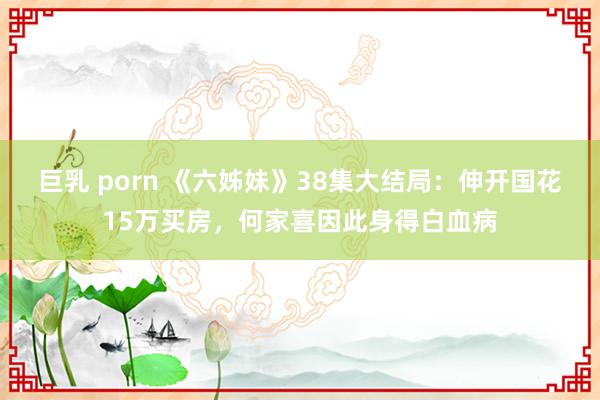 巨乳 porn 《六姊妹》38集大结局：伸开国花15万买房，何家喜因此身得白血病