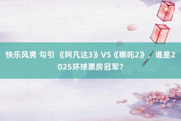 快乐风男 勾引 《阿凡达3》VS《哪吒2》，谁是2025环球票房冠军？