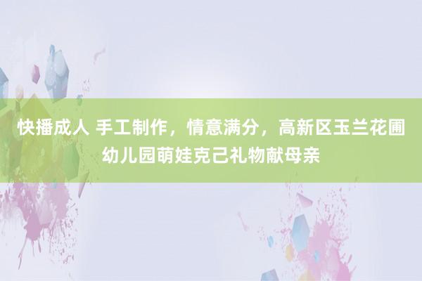 快播成人 手工制作，情意满分，高新区玉兰花圃幼儿园萌娃克己礼物献母亲