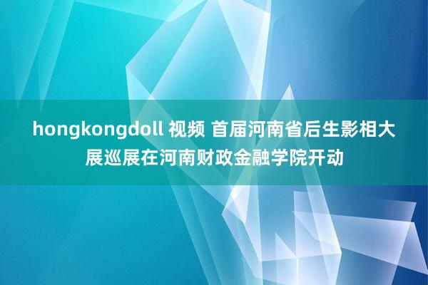 hongkongdoll 视频 首届河南省后生影相大展巡展在河南财政金融学院开动
