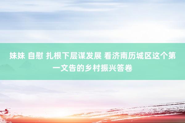 妹妹 自慰 扎根下层谋发展 看济南历城区这个第一文告的乡村振兴答卷