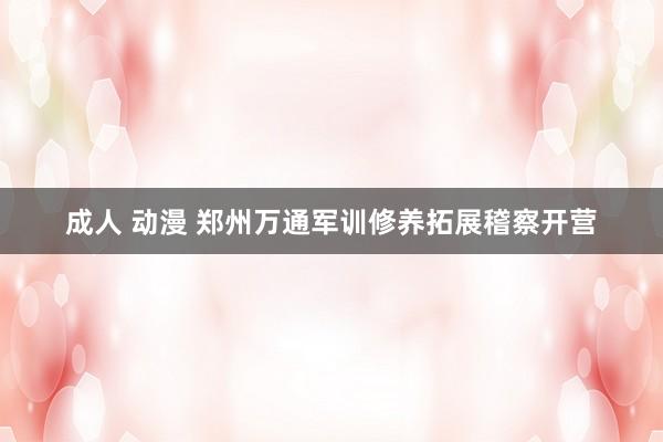 成人 动漫 郑州万通军训修养拓展稽察开营