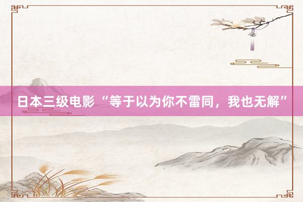 日本三级电影 “等于以为你不雷同，我也无解”