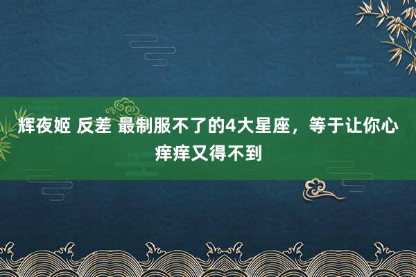 辉夜姬 反差 最制服不了的4大星座，等于让你心痒痒又得不到
