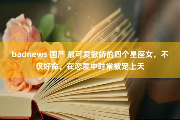 badnews 国产 最可爱撒娇的四个星座女，不仅好命，在恋爱中时常被宠上天