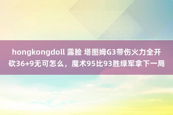 hongkongdoll 露脸 塔图姆G3带伤火力全开砍36+9无可怎么，魔术95比93胜绿军拿下一局