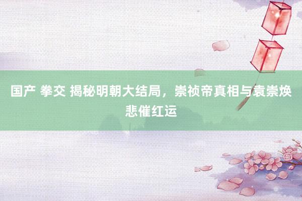 国产 拳交 揭秘明朝大结局，崇祯帝真相与袁崇焕悲催红运
