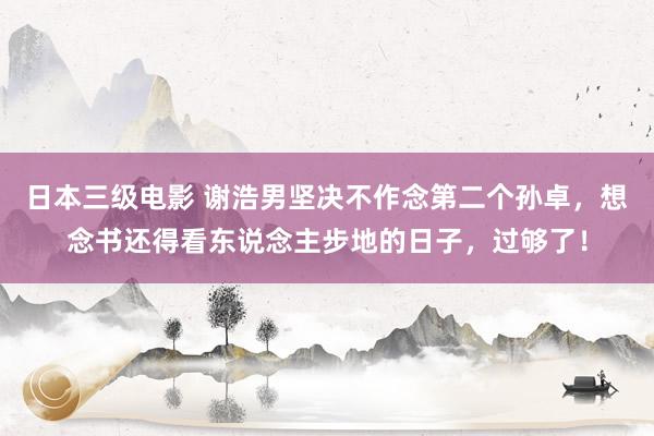 日本三级电影 谢浩男坚决不作念第二个孙卓，想念书还得看东说念主步地的日子，过够了！