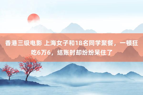 香港三级电影 上海女子和18名同学聚餐，一顿狂吃6万6，结账时却纷纷呆住了