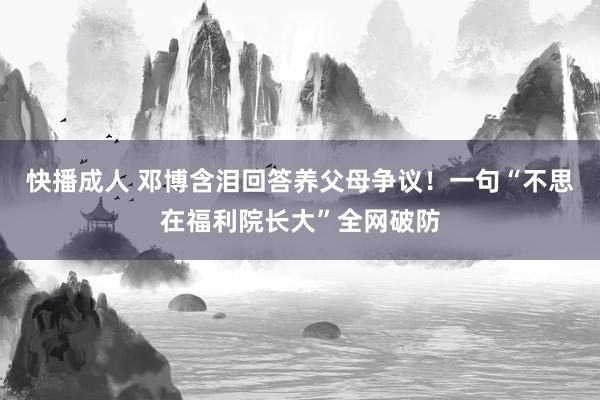 快播成人 邓博含泪回答养父母争议！一句“不思在福利院长大”全网破防