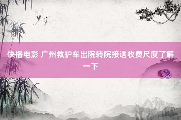 快播电影 广州救护车出院转院接送收费尺度了解一下