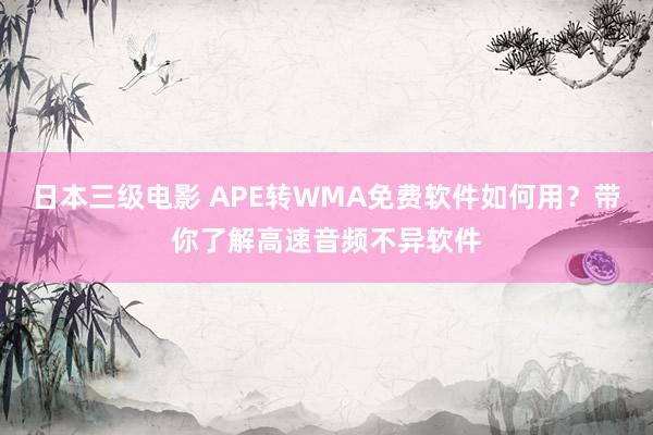 日本三级电影 APE转WMA免费软件如何用？带你了解高速音频不异软件