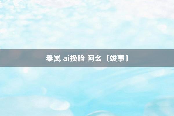 秦岚 ai换脸 阿幺〔竣事〕