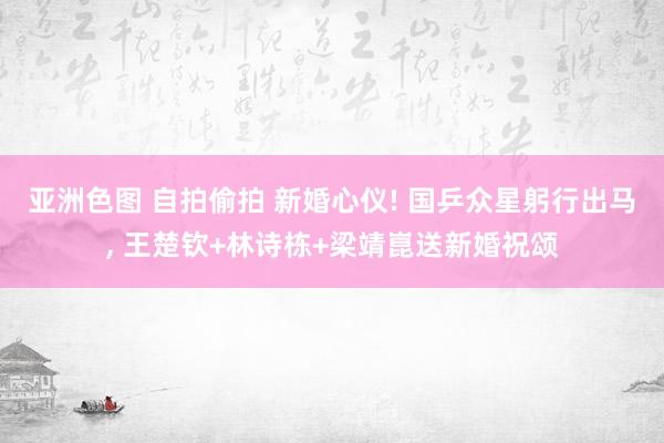亚洲色图 自拍偷拍 新婚心仪! 国乒众星躬行出马， 王楚钦+林诗栋+梁靖崑送新婚祝颂
