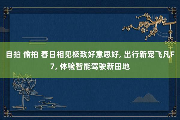 自拍 偷拍 春日相见极致好意思好， 出行新宠飞凡F7， 体验智能驾驶新田地