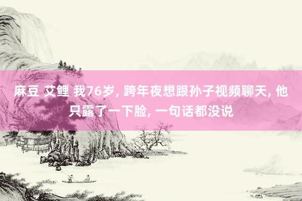 麻豆 艾鲤 我76岁， 跨年夜想跟孙子视频聊天， 他只露了一下脸， 一句话都没说