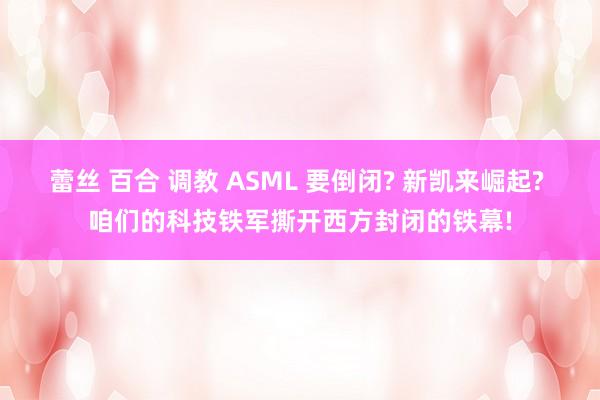 蕾丝 百合 调教 ASML 要倒闭? 新凯来崛起? 咱们的科技铁军撕开西方封闭的铁幕!