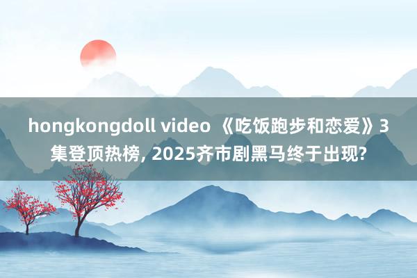 hongkongdoll video 《吃饭跑步和恋爱》3集登顶热榜， 2025齐市剧黑马终于出现?