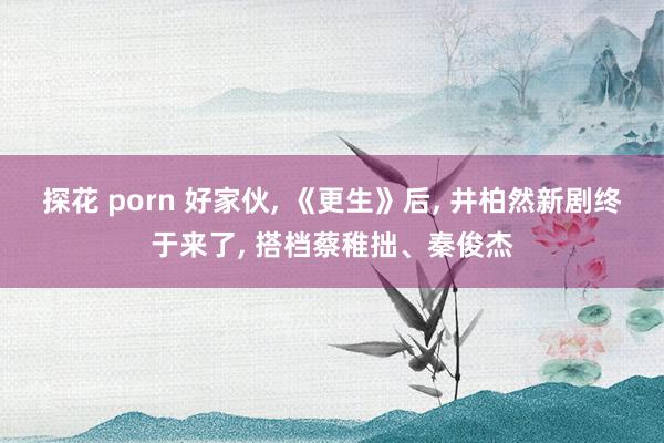 探花 porn 好家伙， 《更生》后， 井柏然新剧终于来了， 搭档蔡稚拙、秦俊杰