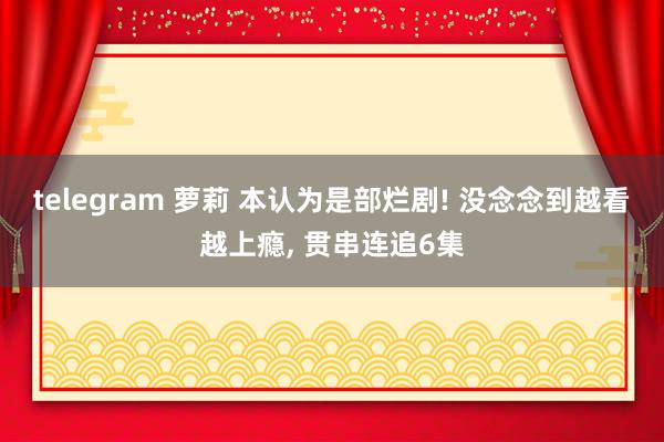 telegram 萝莉 本认为是部烂剧! 没念念到越看越上瘾， 贯串连追6集