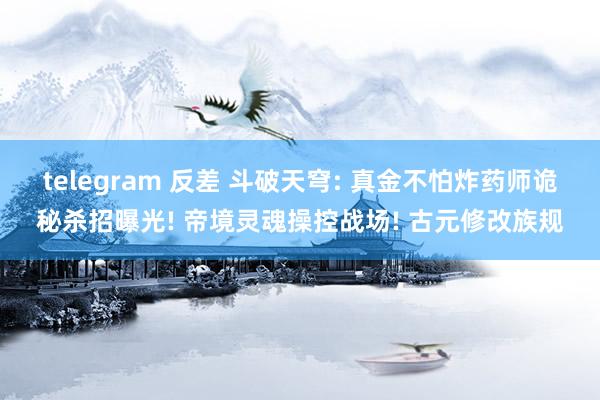 telegram 反差 斗破天穹: 真金不怕炸药师诡秘杀招曝光! 帝境灵魂操控战场! 古元修改族规