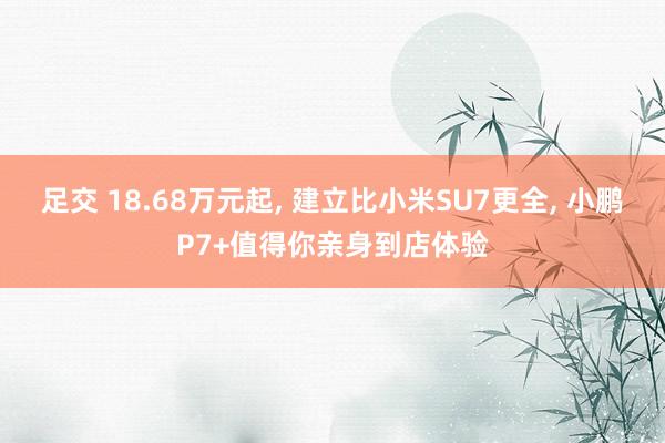 足交 18.68万元起， 建立比小米SU7更全， 小鹏P7+值得你亲身到店体验