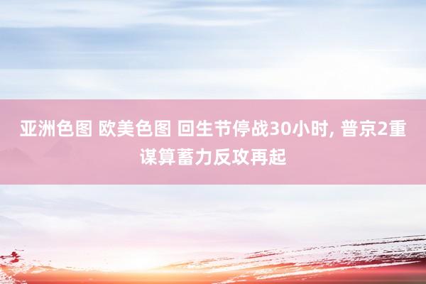 亚洲色图 欧美色图 回生节停战30小时， 普京2重谋算蓄力反攻再起