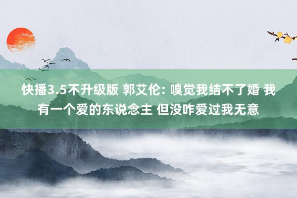 快播3.5不升级版 郭艾伦: 嗅觉我结不了婚 我有一个爱的东说念主 但没咋爱过我无意