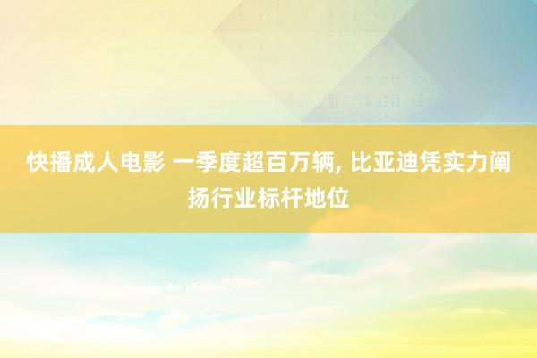 快播成人电影 一季度超百万辆， 比亚迪凭实力阐扬行业标杆地位
