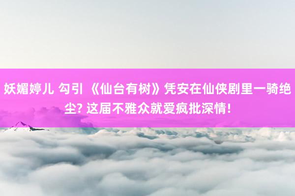 妖媚婷儿 勾引 《仙台有树》凭安在仙侠剧里一骑绝尘? 这届不雅众就爱疯批深情!